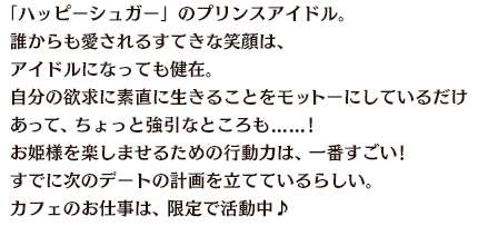 「ハッピーシュガー」のプリンスアイドル。誰からも愛されるすてきな笑顔は、アイドルになっても健在。自分の欲求に素直に生きることをモットーにしているだけあって、ちょっと強引なところも......!お姫様を楽しませるための行動力は、一番すごい!すでに次のデートの計画を立てているらしい。カフェのお仕事は、限定で活動中♪