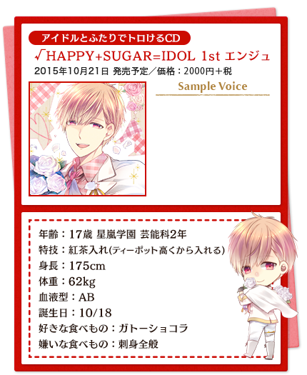 アイドルとふたりでトロけるCD／√HAPPY+SUGAR=IDOL 1st エンジュ／2015年10月21日 発売予定／価格：2000円＋税／年齢：17歳 星嵐学園 芸能科2年 特技：紅茶入れ(ティーポット高くから入れる) 身長：175cm　体重：62kg 血液型：AB 誕生日：10/18 好きな食べもの：ガトーショコラ 嫌いな食べもの：刺身全般