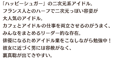 「ハッピーシュガー」の二次元系アイドル。フランス人とのハーフで二次元っぽい容姿が大人気のアイドル。カフェとアイドルの仕事を両立させるのがうまく、みんなをまとめるリーダー的な存在。俳優になるためアイドル業をこなしながら勉強中！彼女に近づく男には容赦がなく、裏真聡が出てきやすい。