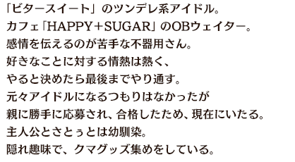 「ビタースイート」のツンデレ系アイドル。カフェ「HAPPY＋SUGAR」のOBウェイター。感情を伝えるのが苦手な不器用さん。好きなことに対する情熱は熱く、やると決めたら最後までやり通す。元々アイドルになるつもりはなかったが親に勝手に応募され、合格したため、現在にいたる。主人公とさとぅとは幼馴染。隠れ趣味で、クマグッズ集めをしている。
