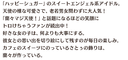 「ハッピーシュガー」のスイートエンジェル系アイドル。天使の様な可愛さで、老若男女問わずに大人気！「蘭々マジ天使！」と話題になるほどの笑顔にトロけちゃうファンが続出中！好きな女の子は、何よりも大事にする。彼女との思い出を切り絵にして残すのが毎日の楽しみ。カフェのスイーツにのっているさとぅの飾りは、蘭々が作っている。