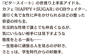 「ビタースイート」の世渡り上手系アイドル。カフェ「HAPPY＋SUGAR」のOBウェイター。道行く先で女性に声をかけられるほどの整った容姿の持ち主。社交的な性格で誰とでも仲良くなるが、気にいらない相手には見下すような態度をとる一面も……一生懸命に頑張る人を見るのが好き。さとぅは、学生時代からの好敵手。