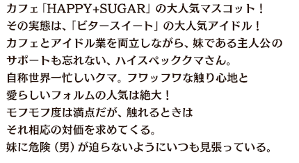 カフェ「HAPPY+SUGAR」の大人気マスコット！その実態は、「ビタースイート」の大人気アイドル！カフェとアイドル業を両立しながら、妹である主人公のサポートも忘れない、ハイスペッククマさん。自称世界一忙しいクマ。フワッフワな触り心地と愛らしいフォルムの人気は絶大！モフモフ度は満点だが、触れるときはそれ相応の対価を求めてくる。妹に危険（男）が迫らないようにいつも見張っている。