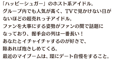 「ハッピーシュガー」のホスト系アイドル。グループ内でも人気が高く、TVで見かけない日がないほどの超売れっ子アイドル。ファンを大事にする姿勢がファンの間で話題になっており、握手会の列は一番長い！あなたとイチャイチャするのが好きで、隙あれば抱きしめてくる。最近のマイブームは、環にデート自慢をすること。