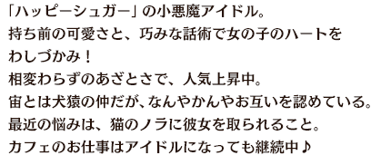 「ハッピーシュガー」の小悪魔アイドル。持ち前の可愛さと、巧みな話術で女の子のハートをわしづかみ！相変わらずのあざとさで、人気上昇中。宙とは犬猿の仲だが、なんやかんやお互いを認めている。最近の悩みは、猫のノラに彼女を取られること。カフェのお仕事はアイドルになっても継続中♪