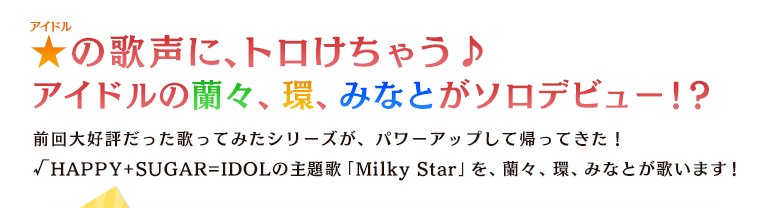 ★の歌声に、トロけちゃう♪アイドルの蘭々、環、みなとがソロデビュー！？前回大好評だった歌ってみたシリーズが、パワーアップして帰ってきた！√HAPPY+SUGAR=IDOLの主題歌「Milky Star」を、蘭々、環、みなとが歌います！
