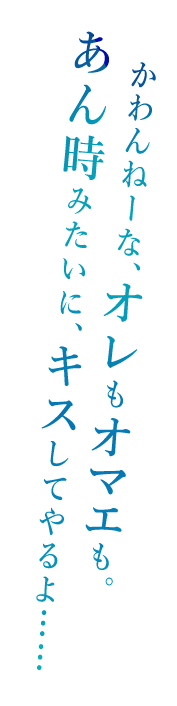 「かわんねーな、オレもオマエも。あん時みたいに、キスしてやるよ……」